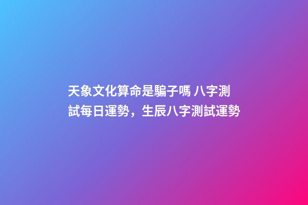 天象文化算命是騙子嗎 八字測試每日運勢，生辰八字測試運勢-第1張-觀點-玄機派